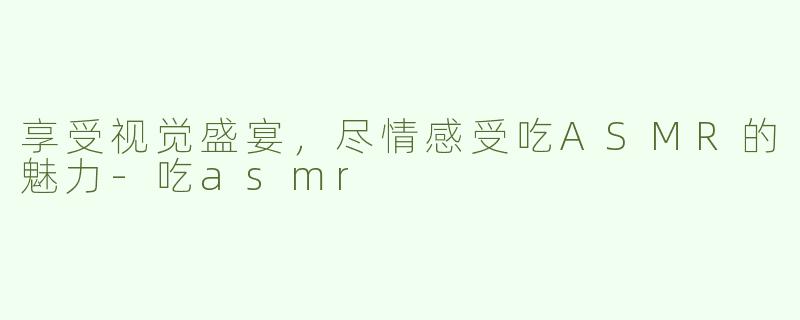 享受视觉盛宴，尽情感受吃ASMR的魅力