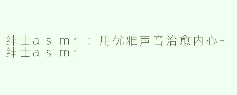 绅士asmr：用优雅声音治愈内心-绅士asmr
