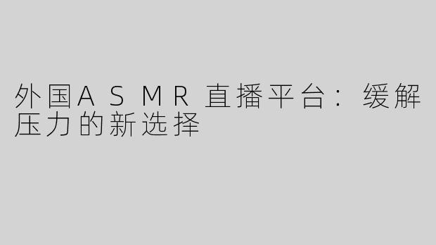 外国ASMR直播平台：缓解压力的新选择