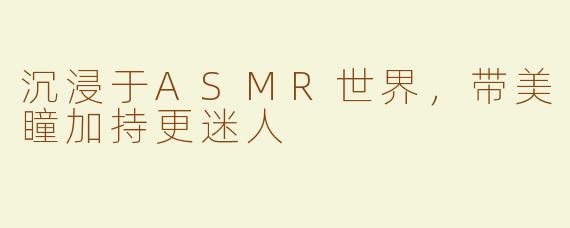 沉浸于ASMR世界，带美瞳加持更迷人