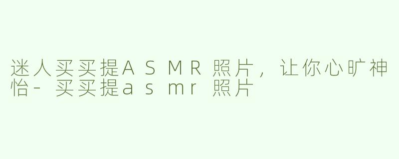 迷人买买提ASMR照片，让你心旷神怡-买买提asmr照片