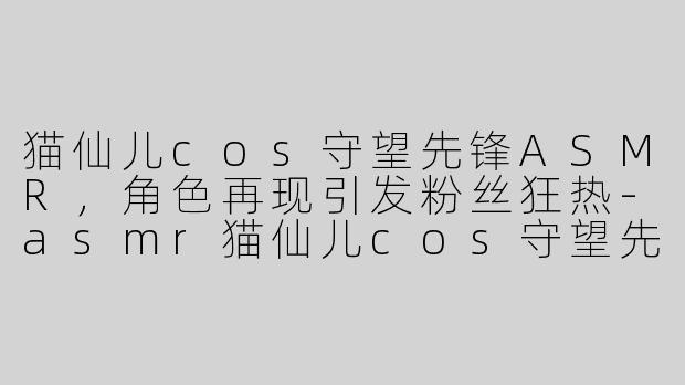 猫仙儿cos守望先锋ASMR，角色再现引发粉丝狂热-asmr猫仙儿cos守望先锋