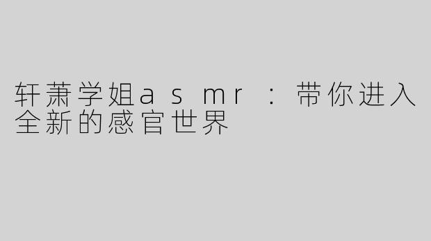 轩萧学姐asmr：带你进入全新的感官世界