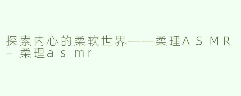 探索内心的柔软世界——柔理ASMR-柔理asmr