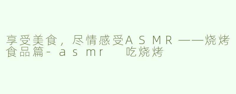 享受美食，尽情感受ASMR——烧烤食品篇-asmr 吃烧烤