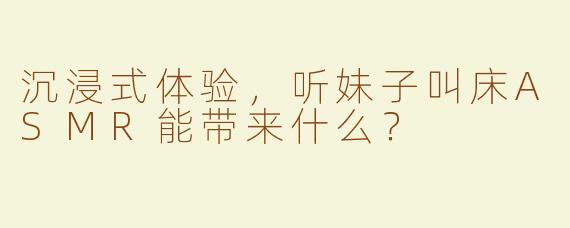 沉浸式体验，听妹子叫床ASMR能带来什么？