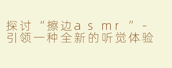 探讨“擦边asmr”- 引领一种全新的听觉体验