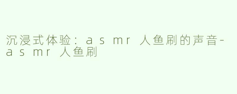 沉浸式体验：asmr人鱼刷的声音-asmr人鱼刷