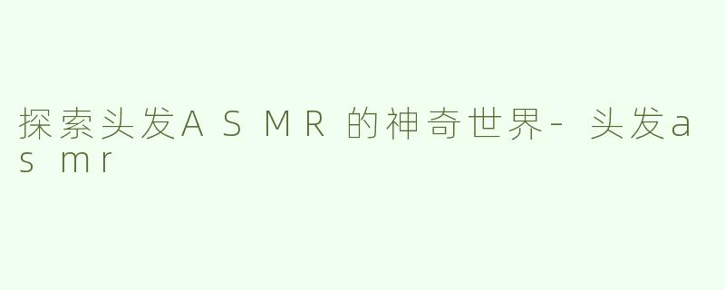 探索头发ASMR的神奇世界-头发asmr