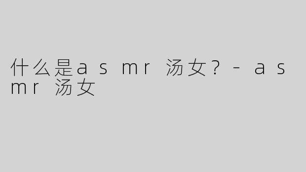 什么是asmr汤女？
