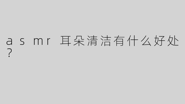 asmr耳朵清洁有什么好处？