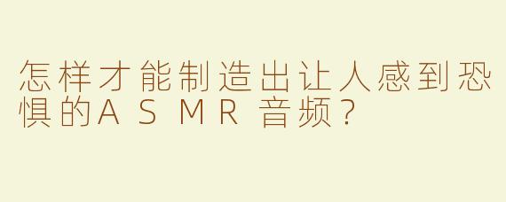 怎样才能制造出让人感到恐惧的ASMR音频？