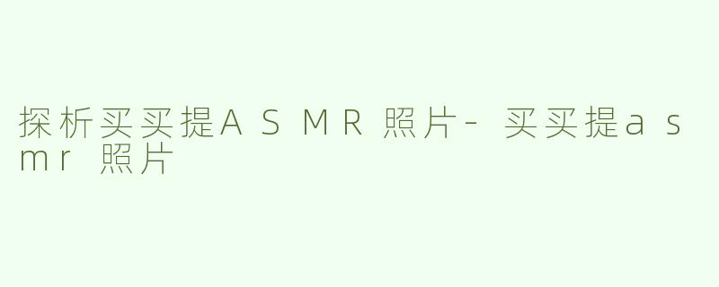 探析买买提ASMR照片-买买提asmr照片