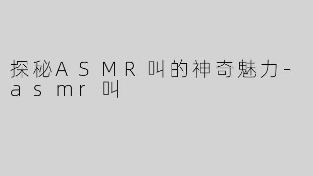 探秘ASMR叫的神奇魅力