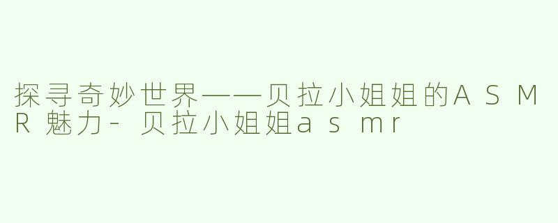 探寻奇妙世界——贝拉小姐姐的ASMR魅力-贝拉小姐姐asmr