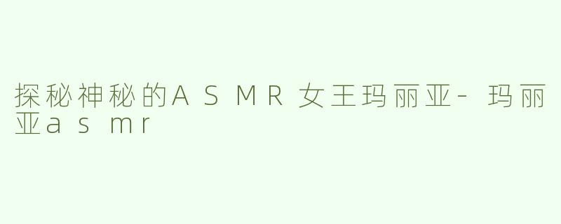 探秘神秘的ASMR女王玛丽亚-玛丽亚asmr