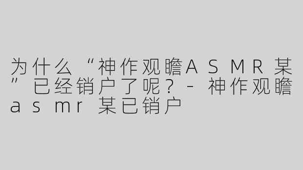 为什么“神作观瞻ASMR某”已经销户了呢？