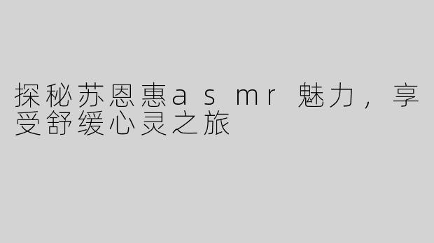 探秘苏恩惠asmr魅力，享受舒缓心灵之旅