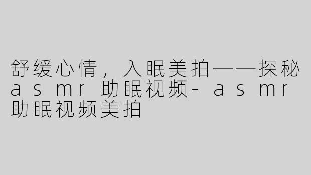 舒缓心情，入眠美拍——探秘asmr助眠视频-asmr助眠视频美拍