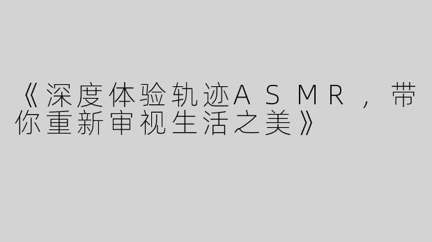 《深度体验轨迹ASMR，带你重新审视生活之美》
