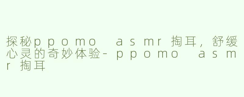 探秘ppomo asmr掏耳，舒缓心灵的奇妙体验