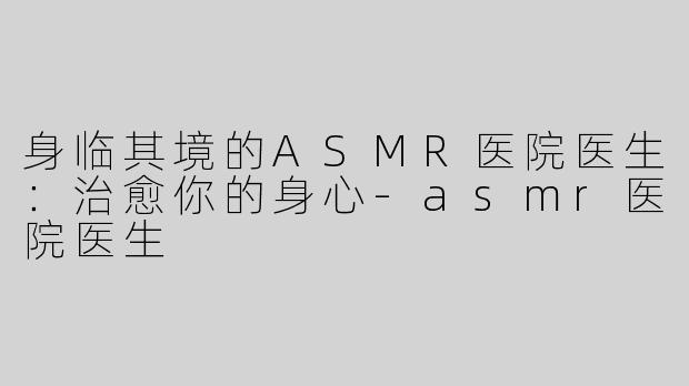 身临其境的ASMR医院医生：治愈你的身心