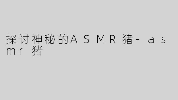 探讨神秘的ASMR猪-asmr猪