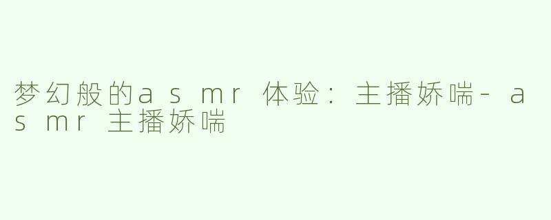 梦幻般的asmr体验：主播娇喘-asmr主播娇喘