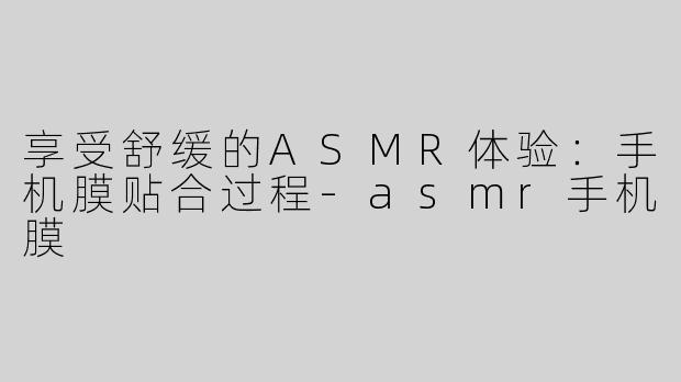 享受舒缓的ASMR体验：手机膜贴合过程