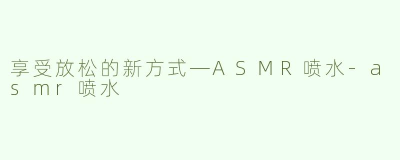 享受放松的新方式—ASMR喷水-asmr喷水