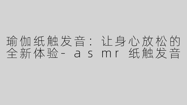 瑜伽纸触发音：让身心放松的全新体验-asmr纸触发音