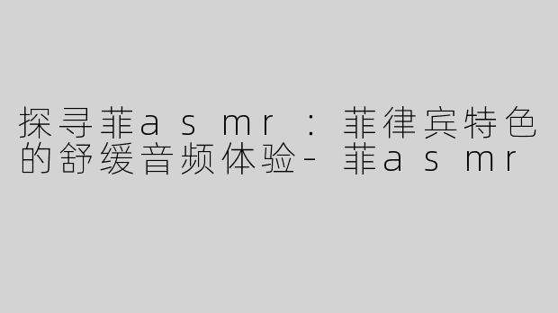 探寻菲asmr：菲律宾特色的舒缓音频体验-菲asmr