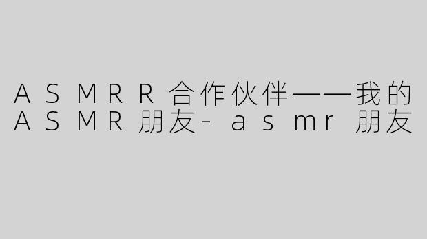 ASMRR合作伙伴——我的ASMR朋友-asmr朋友