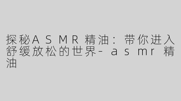 探秘ASMR精油：带你进入舒缓放松的世界-asmr精油