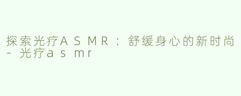 探索光疗ASMR：舒缓身心的新时尚-光疗asmr