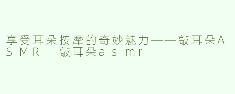 享受耳朵按摩的奇妙魅力——敲耳朵ASMR-敲耳朵asmr