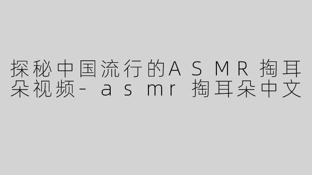 探秘中国流行的ASMR掏耳朵视频-asmr掏耳朵中文