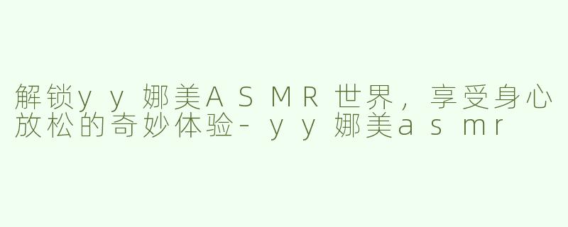 解锁yy娜美ASMR世界，享受身心放松的奇妙体验-yy娜美asmr