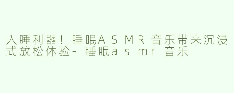入睡利器！睡眠ASMR音乐带来沉浸式放松体验-睡眠asmr音乐