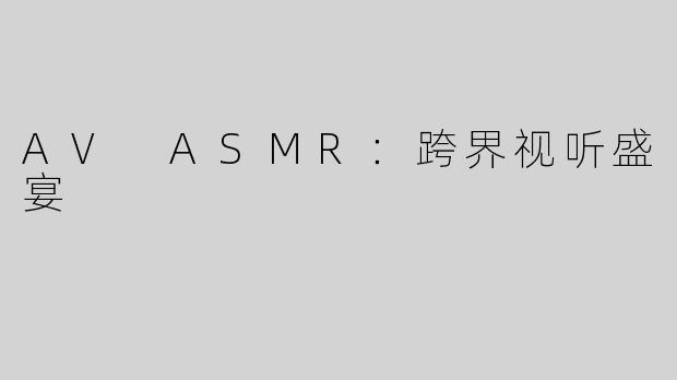 AV ASMR：跨界视听盛宴
