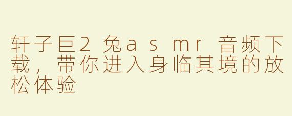 轩子巨2兔asmr音频下载，带你进入身临其境的放松体验