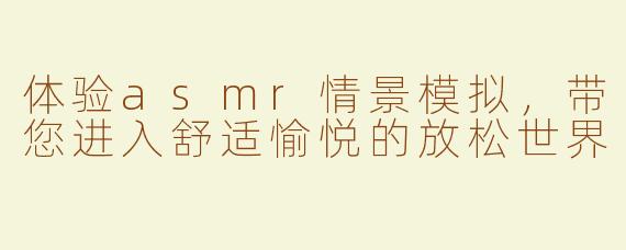 体验asmr情景模拟，带您进入舒适愉悦的放松世界