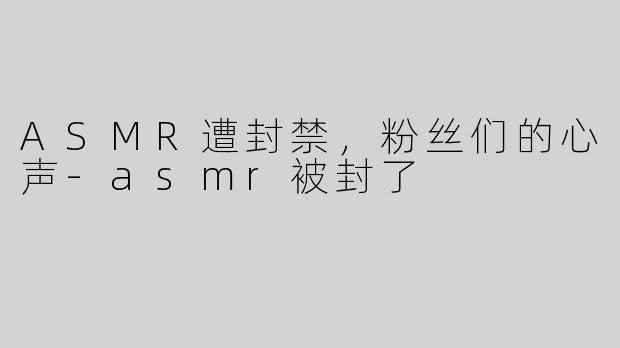 ASMR遭封禁，粉丝们的心声-asmr被封了