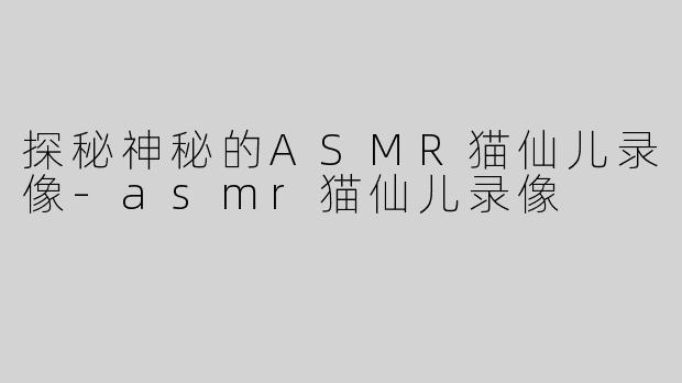 探秘神秘的ASMR猫仙儿录像-asmr猫仙儿录像