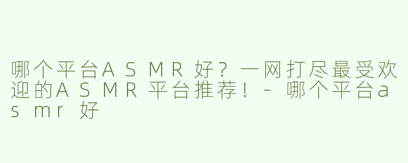 哪个平台ASMR好？一网打尽最受欢迎的ASMR平台推荐！-哪个平台asmr好