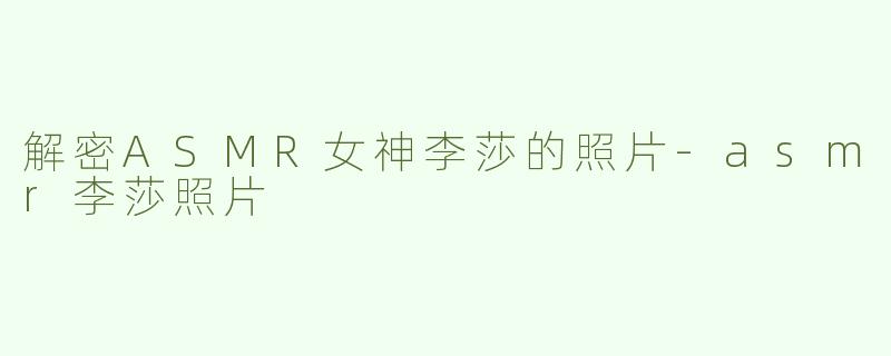 解密ASMR女神李莎的照片-asmr李莎照片
