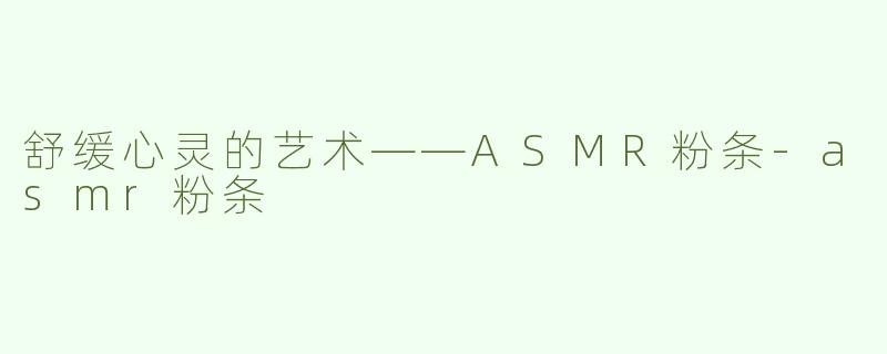 舒缓心灵的艺术——ASMR粉条-asmr粉条