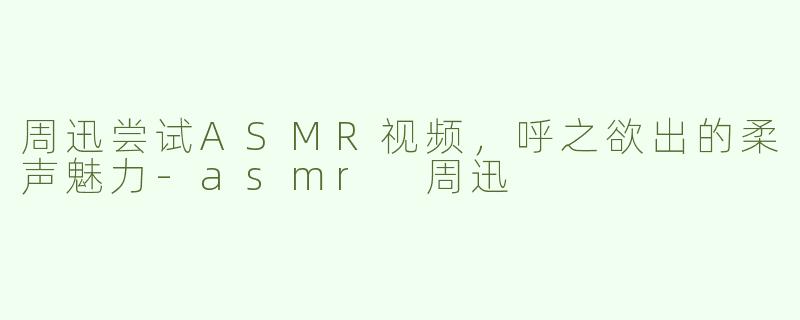 周迅尝试ASMR视频，呼之欲出的柔声魅力
