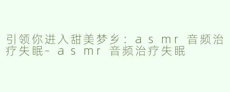 引领你进入甜美梦乡：asmr音频治疗失眠-asmr音频治疗失眠