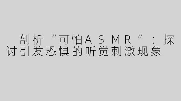  剖析“可怕ASMR”：探讨引发恐惧的听觉刺激现象